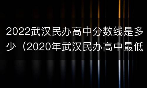 2022武汉民办高中分数线是多少（2020年武汉民办高中最低录取分数线）
