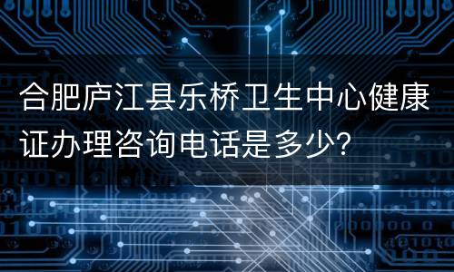 合肥庐江县乐桥卫生中心健康证办理咨询电话是多少？