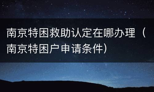南京特困救助认定在哪办理（南京特困户申请条件）