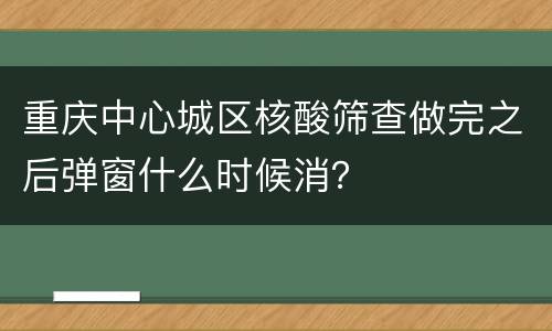 重庆中心城区核酸筛查做完之后弹窗什么时候消？