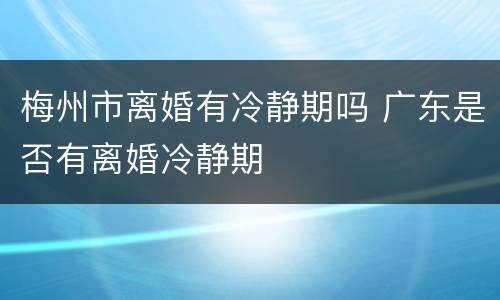 梅州市离婚有冷静期吗 广东是否有离婚冷静期