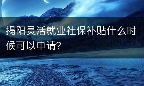 揭阳灵活就业社保补贴什么时候可以申请？