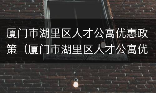 厦门市湖里区人才公寓优惠政策（厦门市湖里区人才公寓优惠政策是什么）