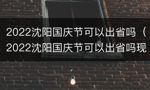 2022沈阳国庆节可以出省吗（2022沈阳国庆节可以出省吗现在）