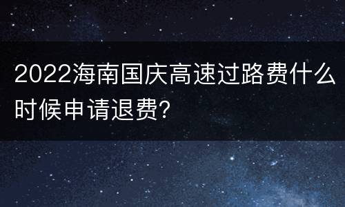 2022海南国庆高速过路费什么时候申请退费？