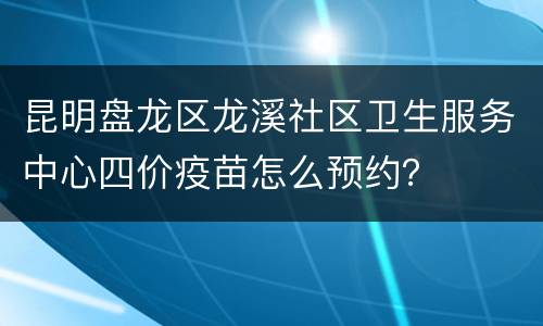 昆明盘龙区龙溪社区卫生服务中心四价疫苗怎么预约？
