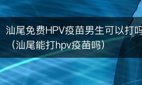 汕尾免费HPV疫苗男生可以打吗（汕尾能打hpv疫苗吗）