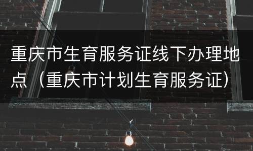 重庆市生育服务证线下办理地点（重庆市计划生育服务证）