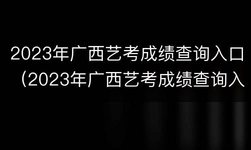 2023年广西艺考成绩查询入口（2023年广西艺考成绩查询入口在哪里）