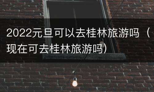 2022元旦可以去桂林旅游吗（现在可去桂林旅游吗）