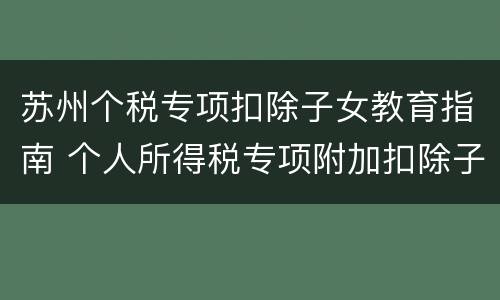 苏州个税专项扣除子女教育指南 个人所得税专项附加扣除子女教育扣除方式