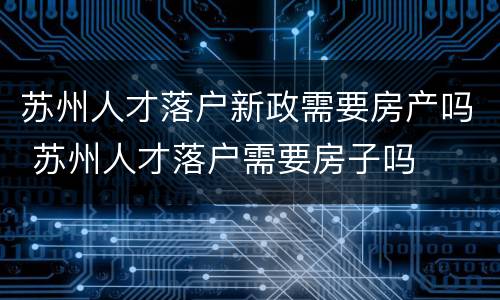 苏州人才落户新政需要房产吗 苏州人才落户需要房子吗