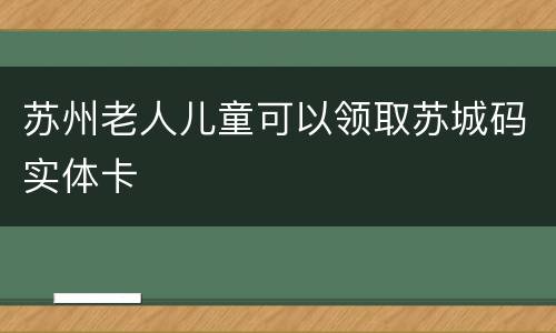 苏州老人儿童可以领取苏城码实体卡