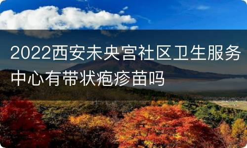 2022西安未央宫社区卫生服务中心有带状疱疹苗吗