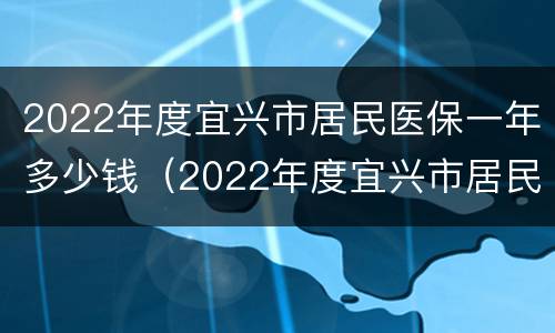 2022年度宜兴市居民医保一年多少钱（2022年度宜兴市居民医保一年多少钱交）