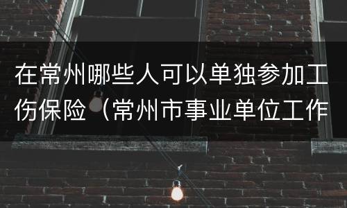在常州哪些人可以单独参加工伤保险（常州市事业单位工作人员参加工伤保险）