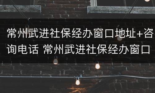 常州武进社保经办窗口地址+咨询电话 常州武进社保经办窗口地址 咨询电话号码