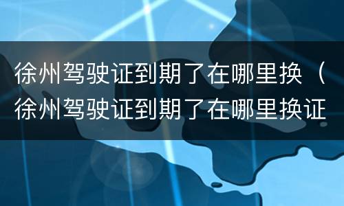 徐州驾驶证到期了在哪里换（徐州驾驶证到期了在哪里换证）