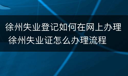 徐州失业登记如何在网上办理 徐州失业证怎么办理流程