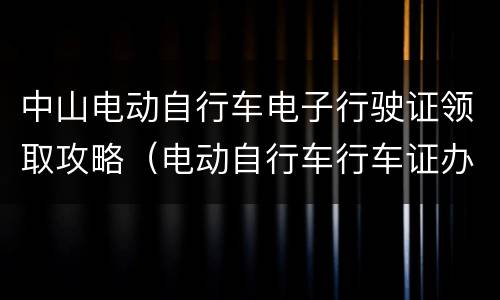 中山电动自行车电子行驶证领取攻略（电动自行车行车证办理）