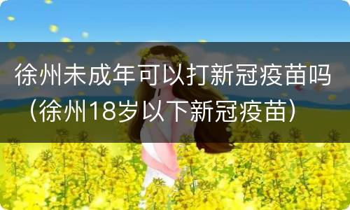 徐州未成年可以打新冠疫苗吗（徐州18岁以下新冠疫苗）