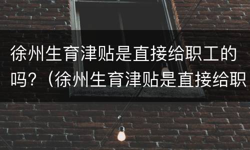 徐州生育津贴是直接给职工的吗?（徐州生育津贴是直接给职工的吗怎么领）