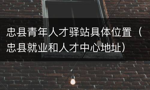 忠县青年人才驿站具体位置（忠县就业和人才中心地址）