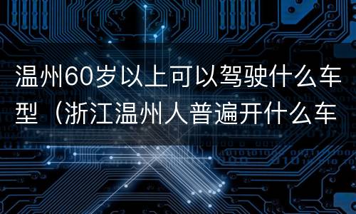 温州60岁以上可以驾驶什么车型（浙江温州人普遍开什么车）
