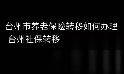 台州市养老保险转移如何办理 台州社保转移