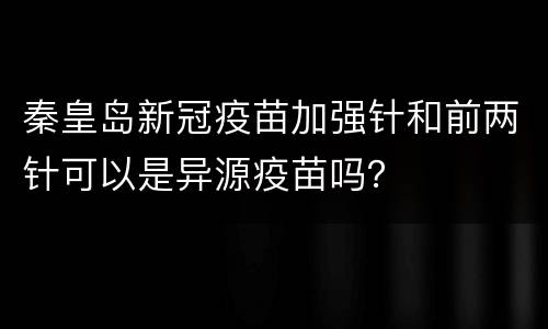 秦皇岛新冠疫苗加强针和前两针可以是异源疫苗吗？