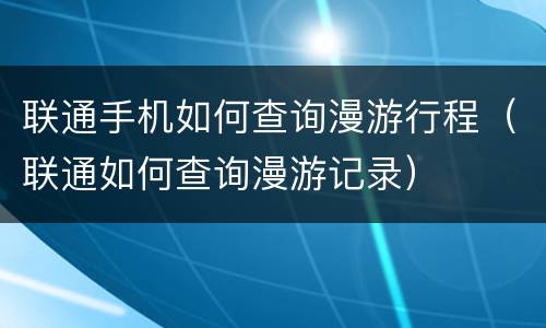 联通手机如何查询漫游行程（联通如何查询漫游记录）