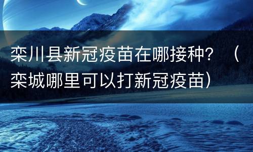 栾川县新冠疫苗在哪接种？（栾城哪里可以打新冠疫苗）