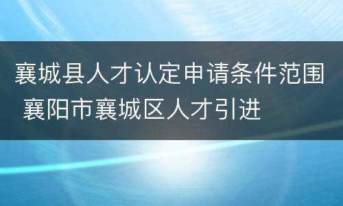 襄城县人才认定申请条件范围 襄阳市襄城区人才引进
