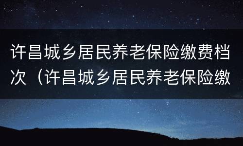 许昌城乡居民养老保险缴费档次（许昌城乡居民养老保险缴费档次是多少）