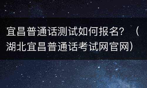 宜昌普通话测试如何报名？（湖北宜昌普通话考试网官网）