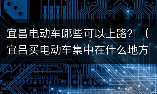 宜昌电动车哪些可以上路？（宜昌买电动车集中在什么地方）
