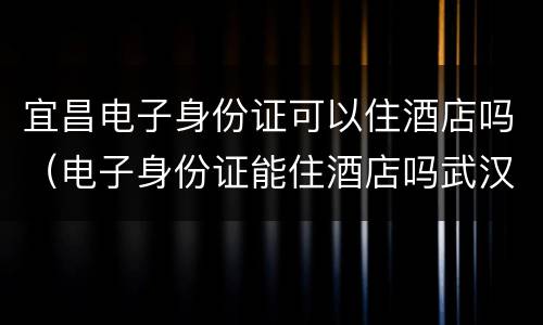 宜昌电子身份证可以住酒店吗（电子身份证能住酒店吗武汉）