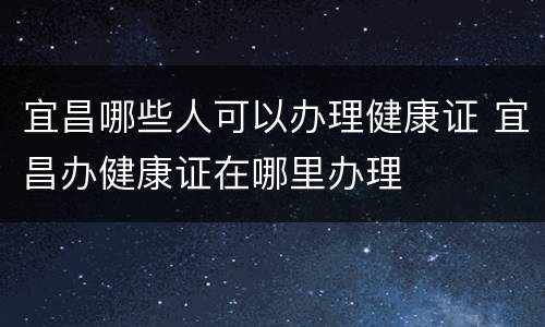 宜昌哪些人可以办理健康证 宜昌办健康证在哪里办理