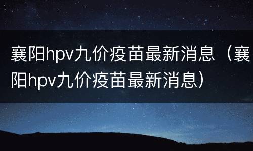 襄阳hpv九价疫苗最新消息（襄阳hpv九价疫苗最新消息）