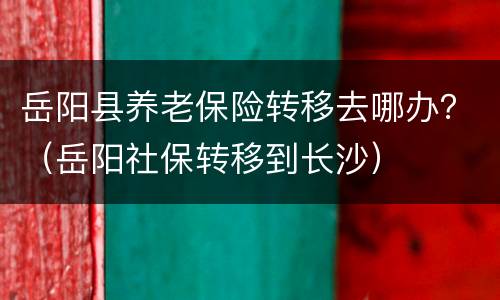 岳阳县养老保险转移去哪办？（岳阳社保转移到长沙）