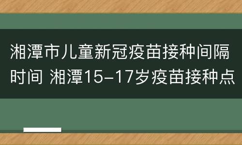 湘潭市儿童新冠疫苗接种间隔时间 湘潭15-17岁疫苗接种点