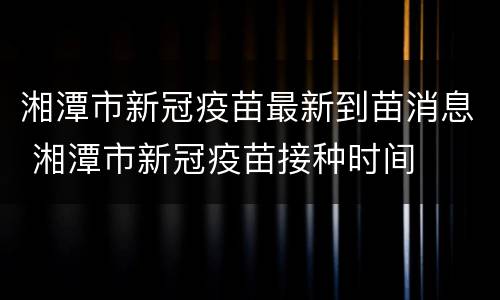 湘潭市新冠疫苗最新到苗消息 湘潭市新冠疫苗接种时间