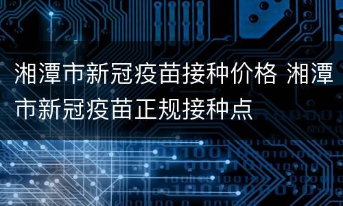 湘潭市新冠疫苗接种价格 湘潭市新冠疫苗正规接种点