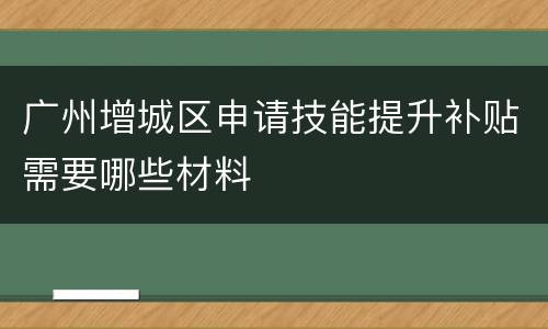 广州增城区申请技能提升补贴需要哪些材料