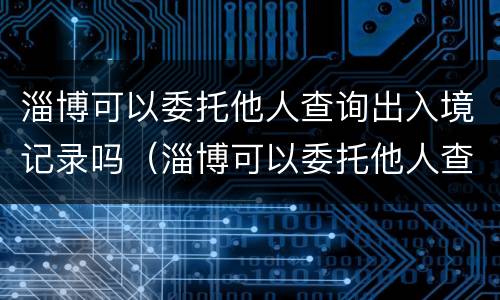 淄博可以委托他人查询出入境记录吗（淄博可以委托他人查询出入境记录吗现在）