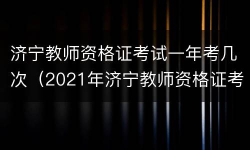 济宁教师资格证考试一年考几次（2021年济宁教师资格证考试时间）