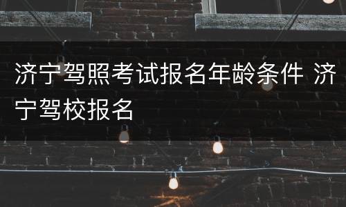 济宁驾照考试报名年龄条件 济宁驾校报名