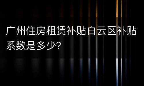 广州住房租赁补贴白云区补贴系数是多少？