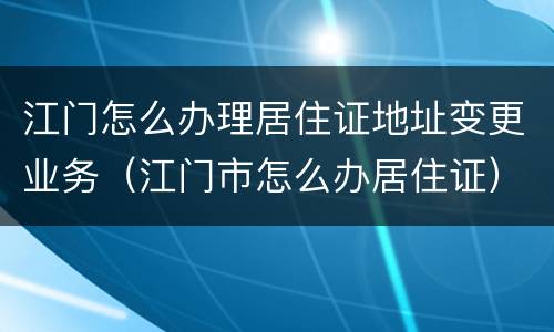 江门怎么办理居住证地址变更业务（江门市怎么办居住证）
