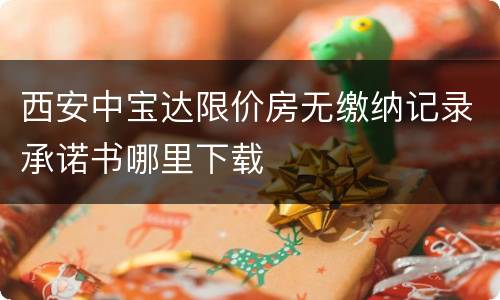 西安中宝达限价房无缴纳记录承诺书哪里下载